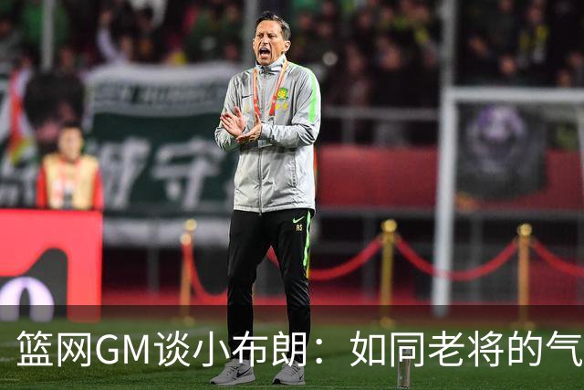篮网GM谈小布朗：如同老将的气质 他的无私精神激励团队